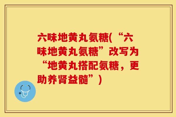 六味地黄丸氨糖(“六味地黄丸氨糖”改写为“地黄丸搭配氨糖，更助养肾益髓”)