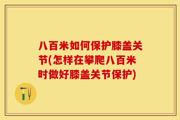 八百米如何保护膝盖关节(怎样在攀爬八百米时做好膝盖关节保护)