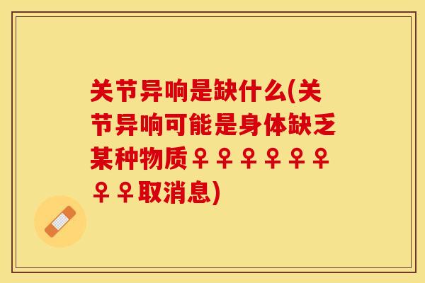 关节异响是缺什么(关节异响可能是身体缺乏某种物质♀♀♀♀♀♀♀♀取消息)