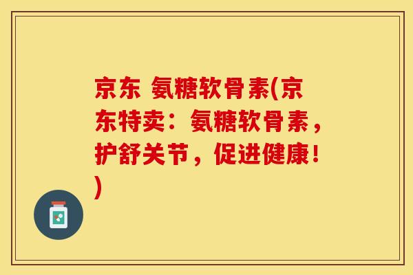 京东 氨糖软骨素(京东特卖：氨糖软骨素，护舒关节，促进健康！)