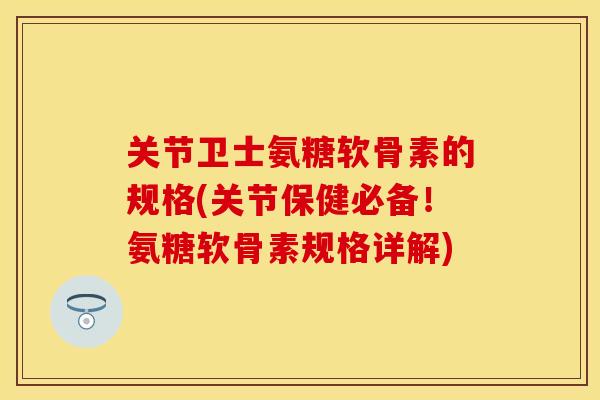 关节卫士氨糖软骨素的规格(关节保健必备！氨糖软骨素规格详解)