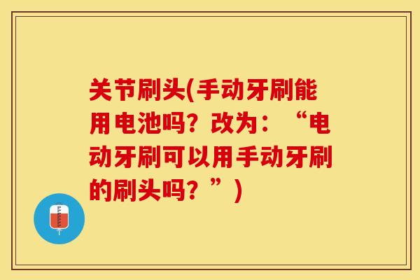 关节刷头(手动牙刷能用电池吗？改为：“电动牙刷可以用手动牙刷的刷头吗？”)