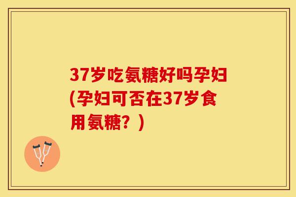 37岁吃氨糖好吗孕妇(孕妇可否在37岁食用氨糖？)