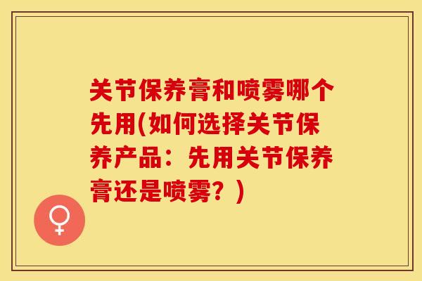 关节保养膏和喷雾哪个先用(如何选择关节保养产品：先用关节保养膏还是喷雾？)