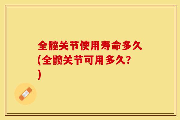 全髋关节使用寿命多久(全髋关节可用多久？)-第1张图片-关节保镖