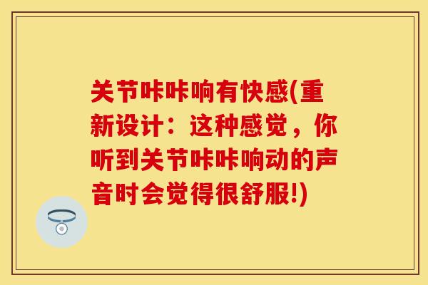 关节咔咔响有快感(重新设计：这种感觉，你听到关节咔咔响动的声音时会觉得很舒服!)