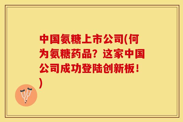 中国氨糖上市公司(何为氨糖药品？这家中国公司成功登陆创新板！)