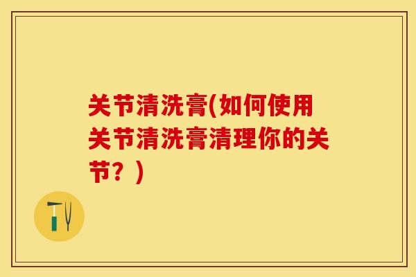 关节清洗膏(如何使用关节清洗膏清理你的关节？)