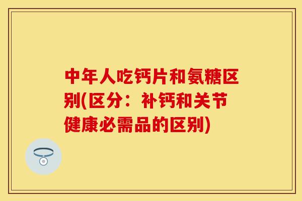 中年人吃钙片和氨糖区别(区分：补钙和关节健康必需品的区别)