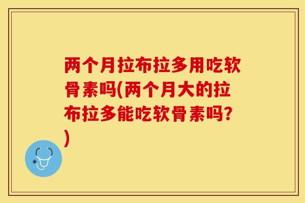 两个月拉布拉多用吃软骨素吗(两个月大的拉布拉多能吃软骨素吗？)