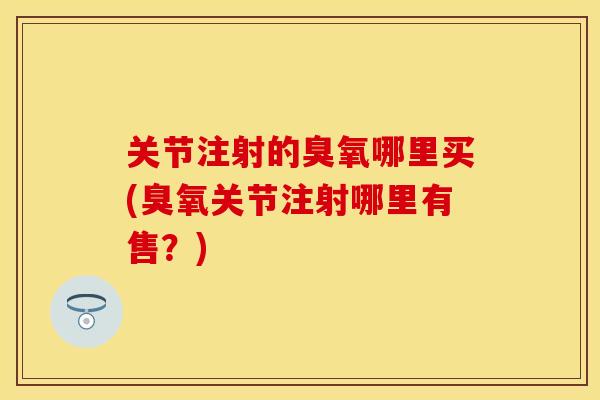 关节注射的臭氧哪里买(臭氧关节注射哪里有售？)