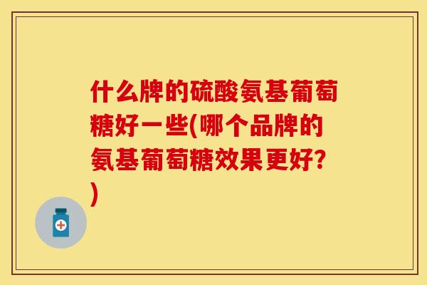 什么牌的硫酸氨基葡萄糖好一些(哪个品牌的氨基葡萄糖效果更好？)