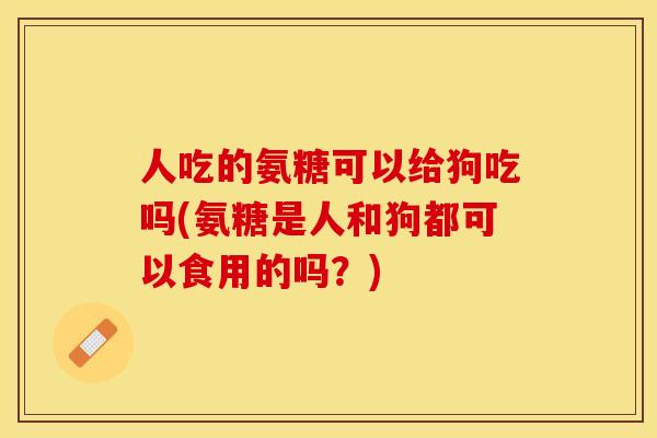 人吃的氨糖可以给狗吃吗(氨糖是人和狗都可以食用的吗？)