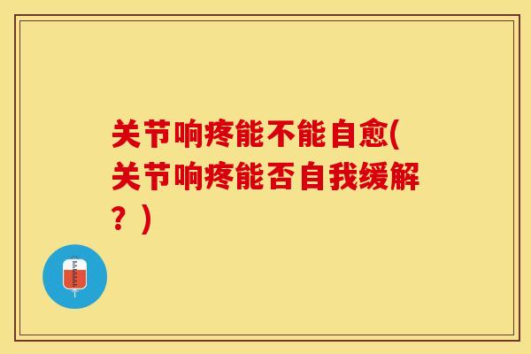关节响疼能不能自愈(关节响疼能否自我缓解？)