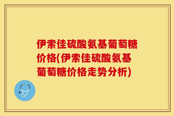 伊索佳硫酸氨基葡萄糖价格(伊索佳硫酸氨基葡萄糖价格走势分析)