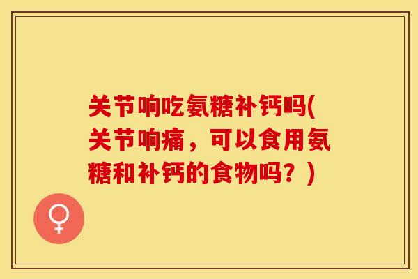 关节响吃氨糖补钙吗(关节响痛，可以食用氨糖和补钙的食物吗？)