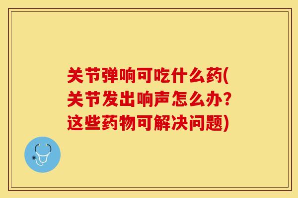 关节弹响可吃什么药(关节发出响声怎么办？这些药物可解决问题)