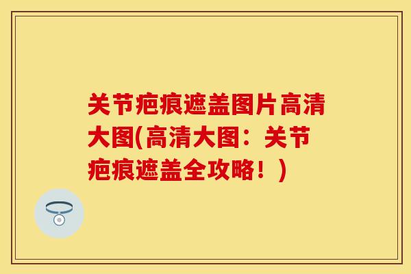 关节疤痕遮盖图片高清大图(高清大图：关节疤痕遮盖全攻略！)