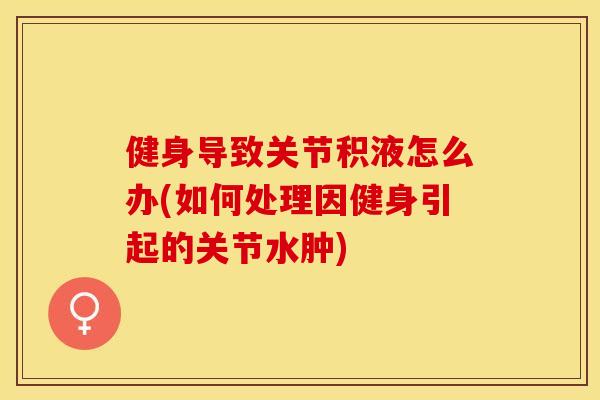 健身导致关节积液怎么办(如何处理因健身引起的关节水肿)