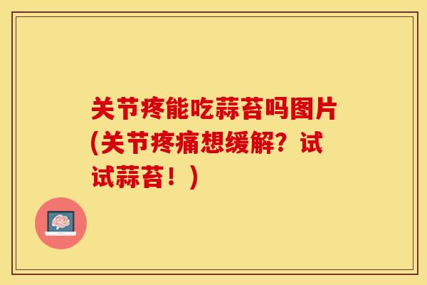 关节疼能吃蒜苔吗图片(关节疼痛想缓解？试试蒜苔！)