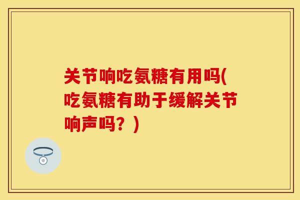 关节响吃氨糖有用吗(吃氨糖有助于缓解关节响声吗？)