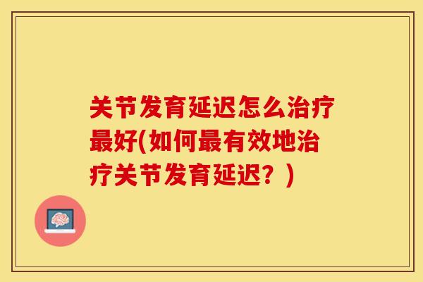 关节发育延迟怎么治疗最好(如何最有效地治疗关节发育延迟？)