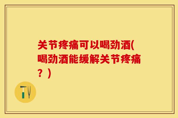 关节疼痛可以喝劲酒(喝劲酒能缓解关节疼痛？)