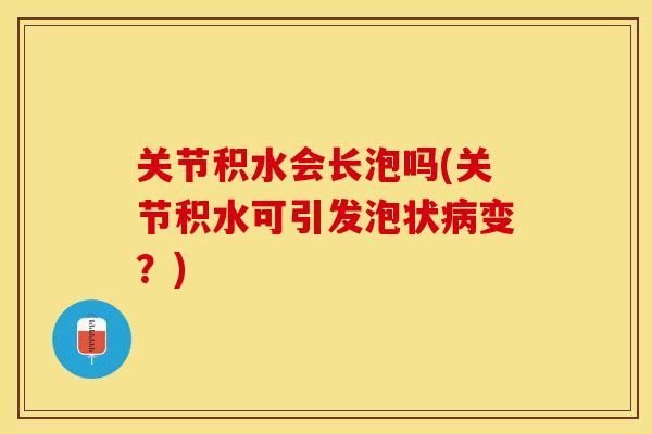 关节积水会长泡吗(关节积水可引发泡状病变？)