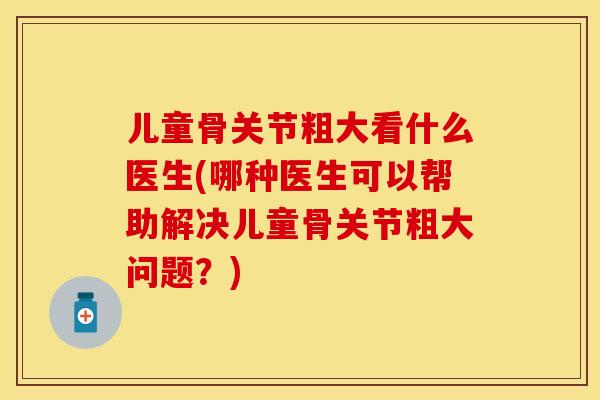 儿童骨关节粗大看什么医生(哪种医生可以帮助解决儿童骨关节粗大问题？)