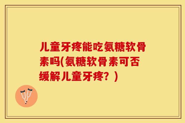 儿童牙疼能吃氨糖软骨素吗(氨糖软骨素可否缓解儿童牙疼？)