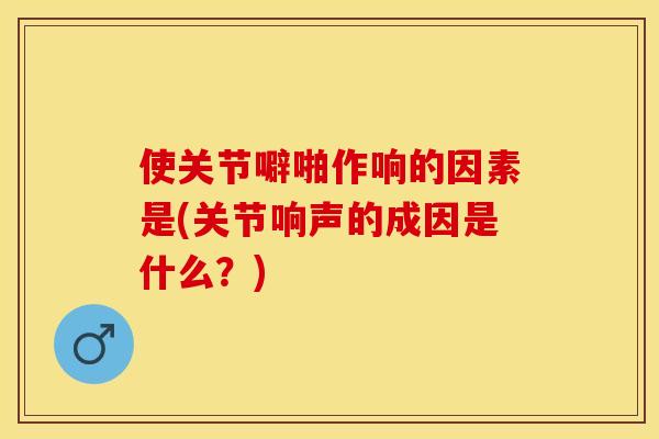 使关节噼啪作响的因素是(关节响声的成因是什么？)