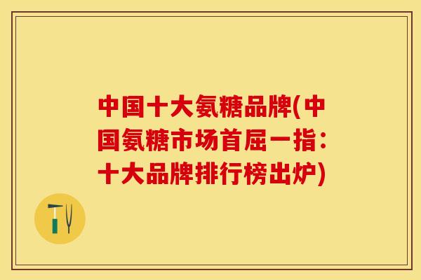 中国十大氨糖品牌(中国氨糖市场首屈一指：十大品牌排行榜出炉)