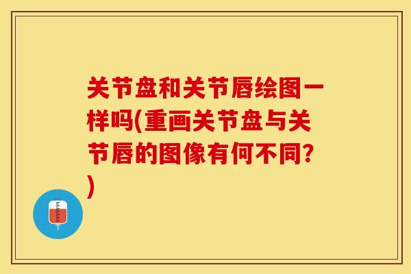 关节盘和关节唇绘图一样吗(重画关节盘与关节唇的图像有何不同？)
