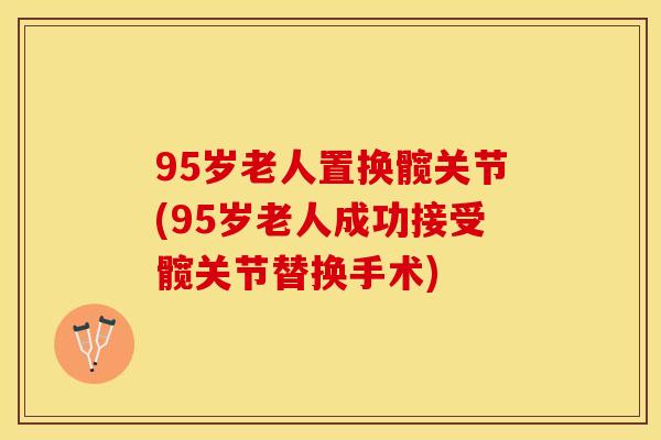 95岁老人置换髋关节(95岁老人成功接受髋关节替换手术)