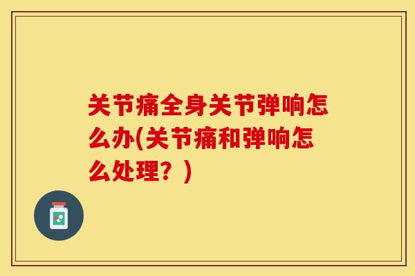 关节痛全身关节弹响怎么办(关节痛和弹响怎么处理？)
