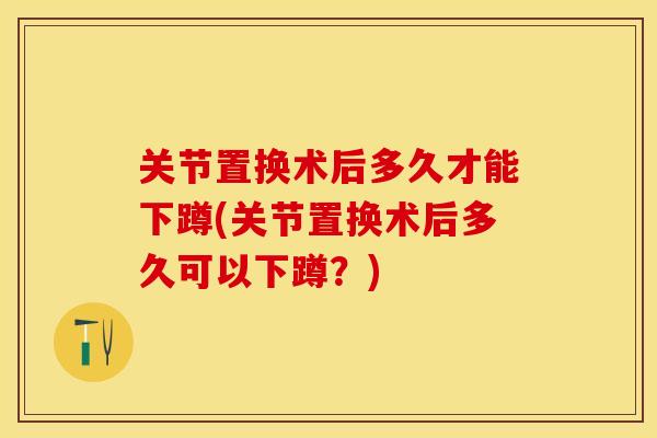 关节置换术后多久才能下蹲(关节置换术后多久可以下蹲？)
