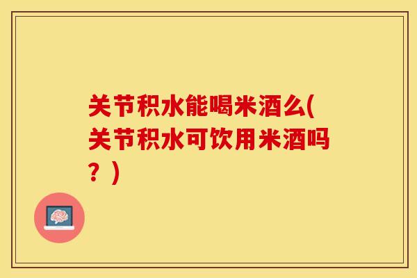 关节积水能喝米酒么(关节积水可饮用米酒吗？)