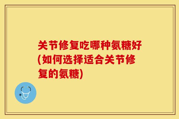 关节修复吃哪种氨糖好(如何选择适合关节修复的氨糖)