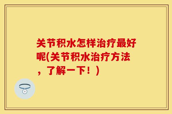 关节积水怎样治疗最好呢(关节积水治疗方法，了解一下！)