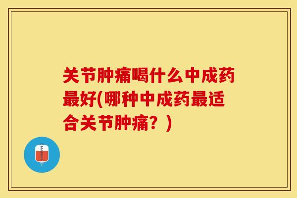 关节肿痛喝什么中成药最好(哪种中成药最适合关节肿痛？)