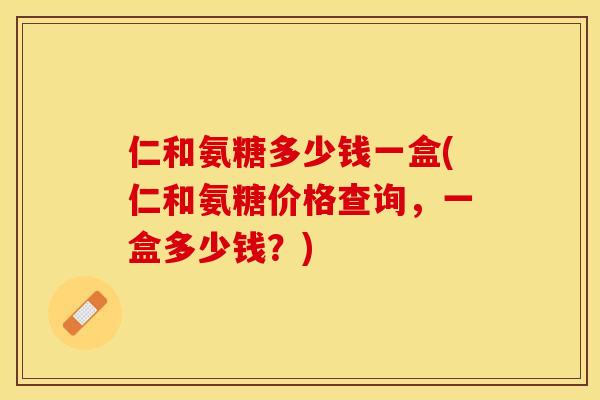 仁和氨糖多少钱一盒(仁和氨糖价格查询，一盒多少钱？)