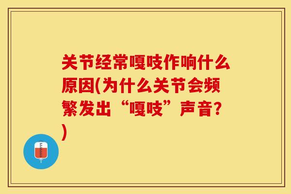关节经常嘎吱作响什么原因(为什么关节会频繁发出“嘎吱”声音？)