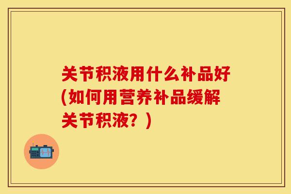 关节积液用什么补品好(如何用营养补品缓解关节积液？)