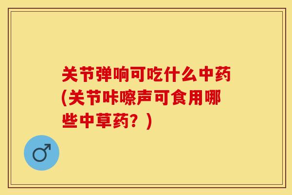 关节弹响可吃什么中药(关节咔嚓声可食用哪些中草药？)
