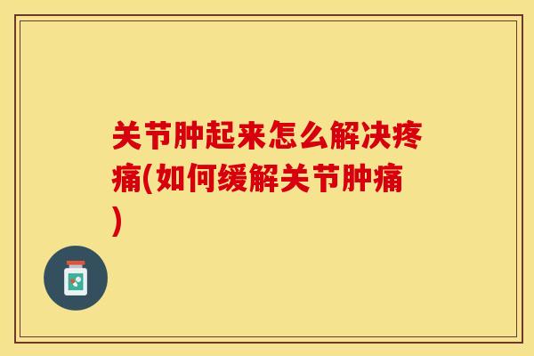 关节肿起来怎么解决疼痛(如何缓解关节肿痛)