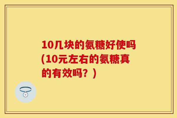 10几块的氨糖好使吗(10元左右的氨糖真的有效吗？)
