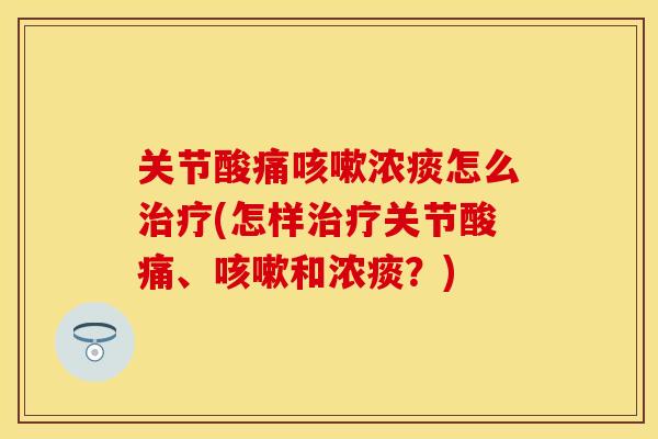 关节酸痛咳嗽浓痰怎么治疗(怎样治疗关节酸痛、咳嗽和浓痰？)