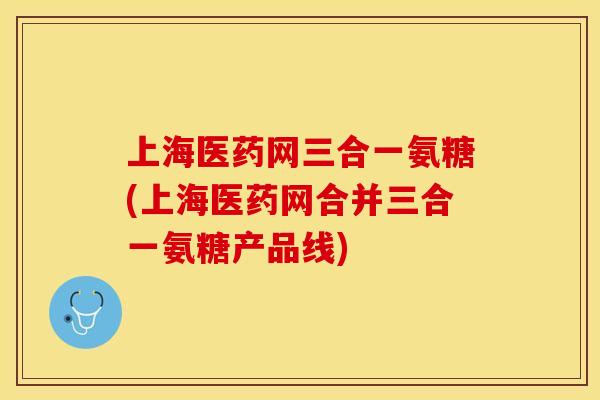 上海医药网三合一氨糖(上海医药网合并三合一氨糖产品线)