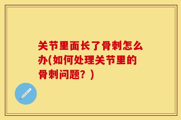 关节里面长了骨刺怎么办(如何处理关节里的骨刺问题？)