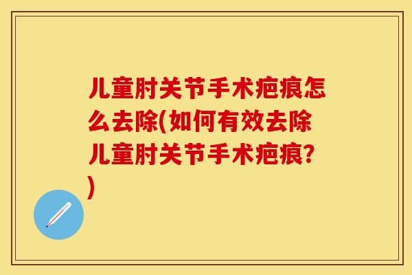 儿童肘关节手术疤痕怎么去除(如何有效去除儿童肘关节手术疤痕？)